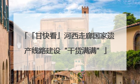 「甘快看」河西走廊国家遗产线路建设“干货满满”