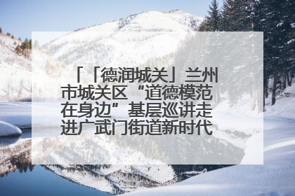 「德润城关」兰州市城关区“道德模范在身边”基层巡讲走进广武门街道新时代文明实践所