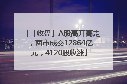 「收盘」A股高开高走，两市成交12864亿元，4120股收涨