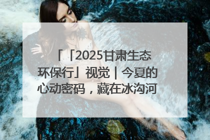 「2025甘肃生态环保行」视觉｜今夏的心动密码，藏在冰沟河的潋滟波光里