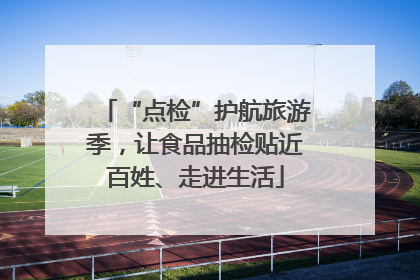“点检”护航旅游季，让食品抽检贴近百姓、走进生活