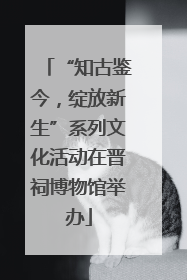 “知古鉴今，绽放新生”系列文化活动在晋祠博物馆举办