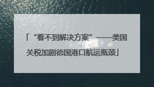 “看不到解决方案”——美国关税加剧德国港口航运瓶颈
