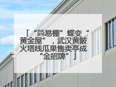 “简易棚”蝶变“黄金屋”，武汉黄陂火塔线瓜果售卖亭成“金招牌”