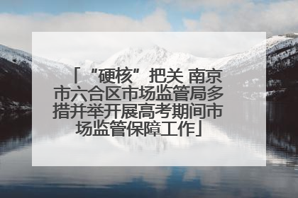 “硬核”把关 南京市六合区市场监管局多措并举开展高考期间市场监管保障工作