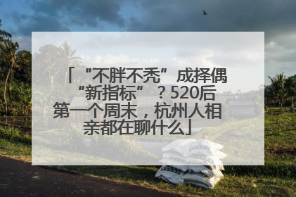 “不胖不秃”成择偶“新指标”？520后第一个周末，杭州人相亲都在聊什么