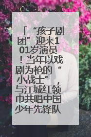 “孩子剧团”迎来101岁演员！当年以戏剧为枪的“小战士”，与江城红领巾共唱中国少年先锋队队歌