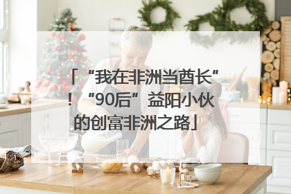 “我在非洲当酋长”！“90后”益阳小伙的创富非洲之路