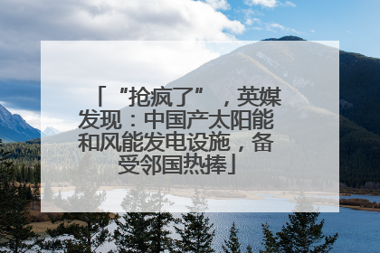 “抢疯了”，英媒发现：中国产太阳能和风能发电设施，备受邻国热捧