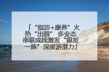 “摄影+康养”火热“出圈” 多业态串联成线激发“银发一族”深度游潜力