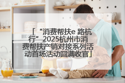“消费帮扶e 路杭行”2025杭州市消费帮扶产销对接系列活动首场活动圆满收官