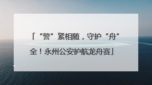 “警”紧相随，守护“舟”全！永州公安护航龙舟赛