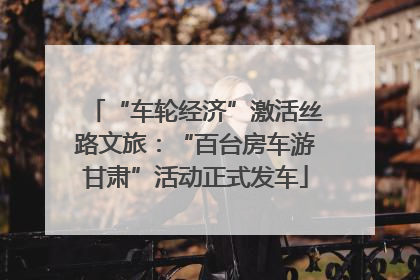“车轮经济”激活丝路文旅：“百台房车游甘肃”活动正式发车