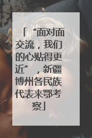 “面对面交流，我们的心贴得更近”，新疆博州各民族代表来鄂考察
