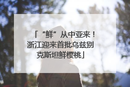 “鲜”从中亚来！浙江迎来首批乌兹别克斯坦鲜樱桃