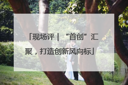 现场评｜“首创”汇聚，打造创新风向标