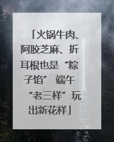 火锅牛肉、阿胶芝麻、折耳根也是“粽子馅” 端午“老三样”玩出新花样