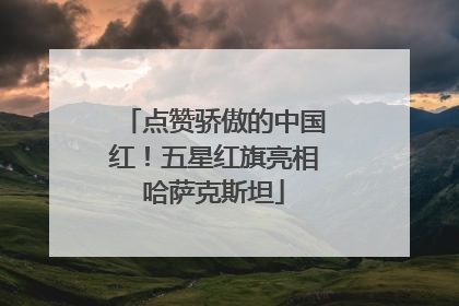 点赞骄傲的中国红！五星红旗亮相哈萨克斯坦
