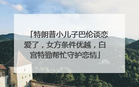 特朗普小儿子巴伦谈恋爱了，女方条件优越，白宫特勤帮忙守护恋情