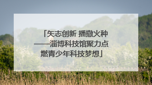 矢志创新 播撒火种——淄博科技馆聚力点燃青少年科技梦想
