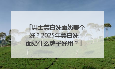 男士美白洗面奶哪个好？2025年美白洗面奶什么牌子好用？