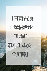 甘肃古浪：深耕治沙“织绿” 筑牢生态安全屏障