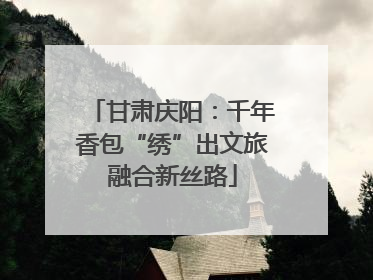 甘肃庆阳：千年香包“绣”出文旅融合新丝路