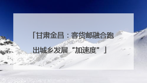 甘肃金昌：客货邮融合跑出城乡发展“加速度”
