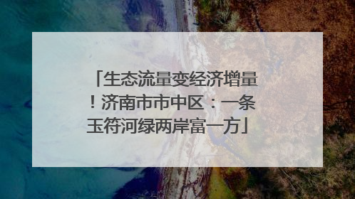生态流量变经济增量！济南市市中区：一条玉符河绿两岸富一方