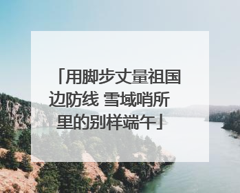 用脚步丈量祖国边防线 雪域哨所里的别样端午