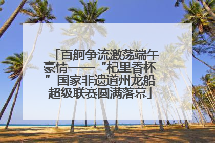 百舸争流激荡端午豪情——“杞里香杯”国家非遗道州龙船超级联赛圆满落幕
