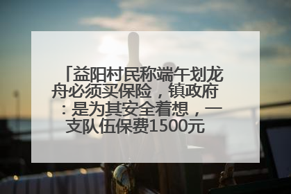 益阳村民称端午划龙舟必须买保险，镇政府：是为其安全着想，一支队伍保费1500元到2500元