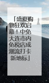 盛夏购物狂欢启幕！中免大连市内免税店成潮流打卡新地标