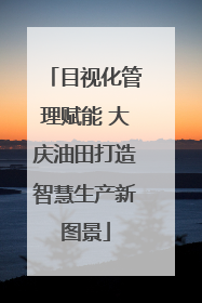 目视化管理赋能 大庆油田打造智慧生产新图景