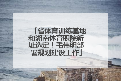 省体育训练基地和湖南体育职院新址选定！毛伟明部署规划建设工作