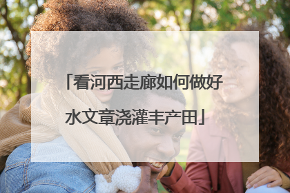 看河西走廊如何做好水文章浇灌丰产田