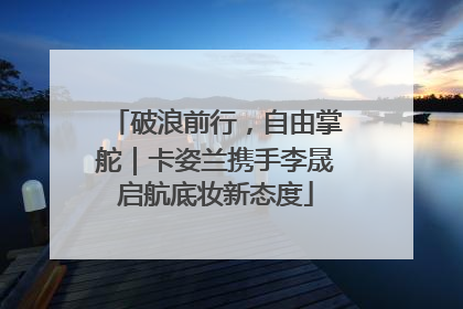 破浪前行，自由掌舵｜卡姿兰携手李晟启航底妆新态度