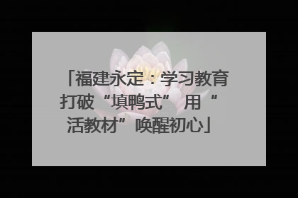 福建永定：学习教育打破“填鸭式” 用“活教材”唤醒初心