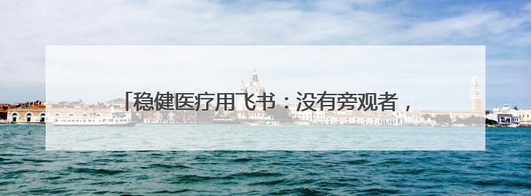 稳健医疗用飞书：没有旁观者，都是参与者、践行者、受益者