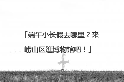端午小长假去哪里？来崂山区逛博物馆吧！
