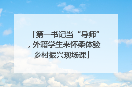 第一书记当“导师”，外籍学生来怀柔体验乡村振兴现场课
