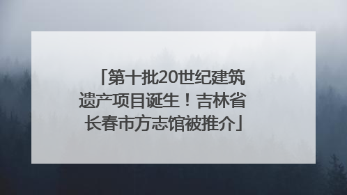 第十批20世纪建筑遗产项目诞生！吉林省长春市方志馆被推介