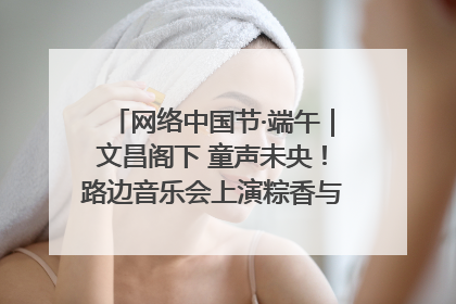 网络中国节·端午｜文昌阁下 童声未央！路边音乐会上演粽香与童真的诗意交响