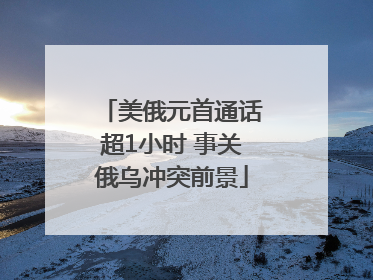 美俄元首通话超1小时 事关俄乌冲突前景
