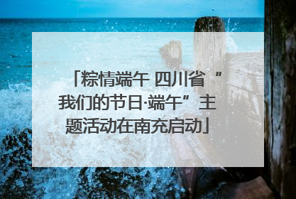 粽情端午 四川省“我们的节日·端午”主题活动在南充启动