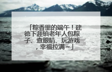 粽香里的端午！建德下涯镇老年人包粽子、查眼睛、玩游戏，幸福拉满～