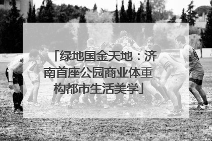 绿地国金天地：济南首座公园商业体重构都市生活美学