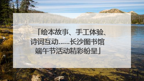 绘本故事、手工体验、诗词互动……长沙图书馆端午节活动精彩纷呈
