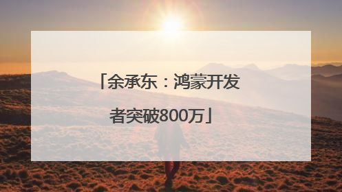 余承东：鸿蒙开发者突破800万