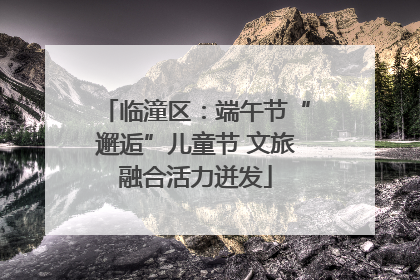 临潼区：端午节“邂逅”儿童节 文旅融合活力迸发